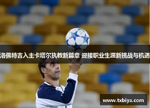 洛佩特吉入主卡塔尔执教新篇章 迎接职业生涯新挑战与机遇