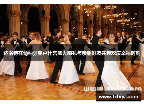 达洛特在葡萄牙克卢什宫盛大婚礼与亲朋好友共舞欢庆幸福时刻